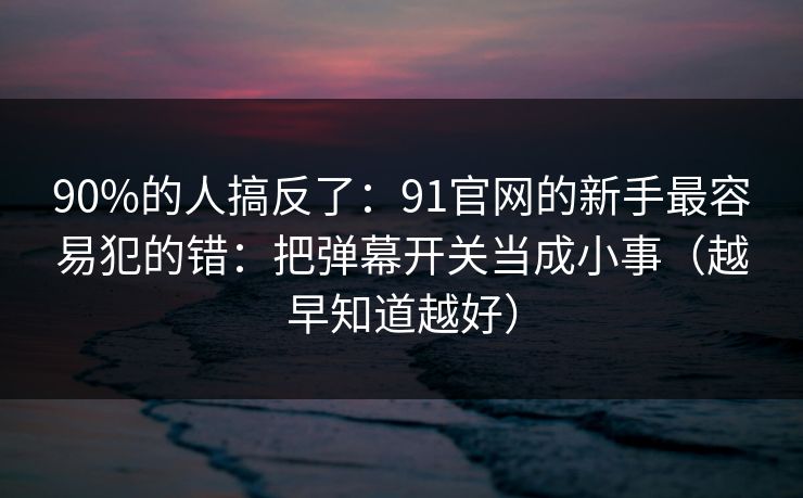 90%的人搞反了:91官网的新手最容易犯的错:把弹幕开关当成小事(越早知道越好)