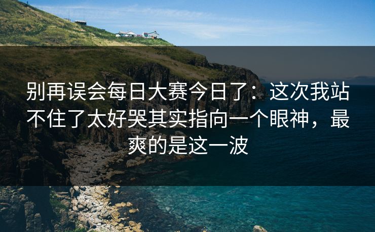 别再误会每日大赛今日了：这次我站不住了太好哭其实指向一个眼神，最爽的是这一波