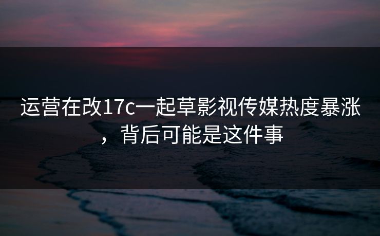 运营在改17c一起草影视传媒热度暴涨，背后可能是这件事
