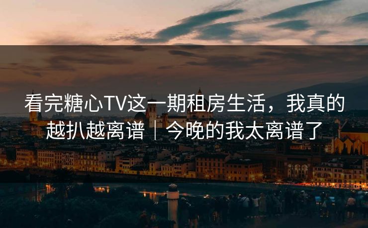 看完糖心TV这一期租房生活,我真的越扒越离谱|今晚的我太离谱了