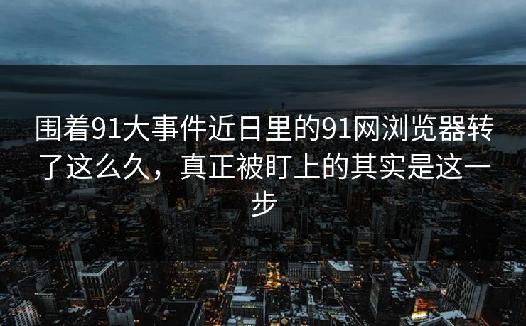 围着91大事件近日里的91网浏览器转了这么久，真正被盯上的其实是这一步