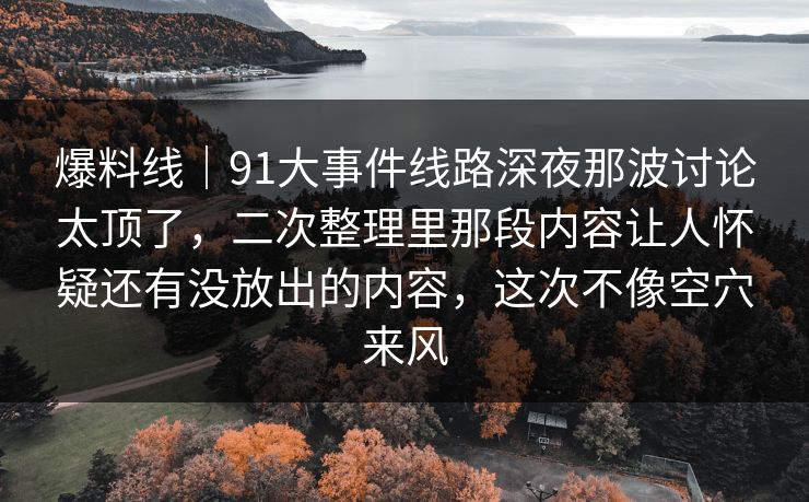 爆料线｜91大事件线路深夜那波讨论太顶了，二次整理里那段内容让人怀疑还有没放出的内容，这次不像空穴来风