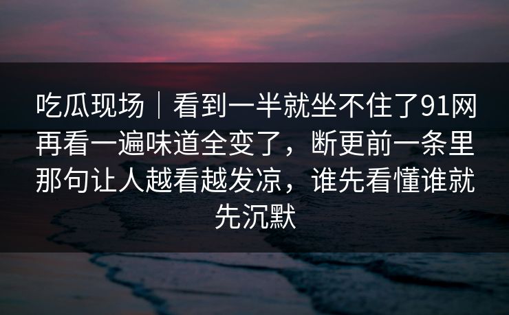 吃瓜现场｜看到一半就坐不住了91网再看一遍味道全变了，断更前一条里那句让人越看越发凉，谁先看懂谁就先沉默  第1张