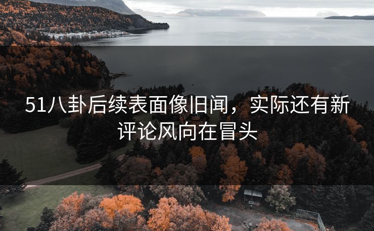51八卦后续表面像旧闻，实际还有新评论风向在冒头