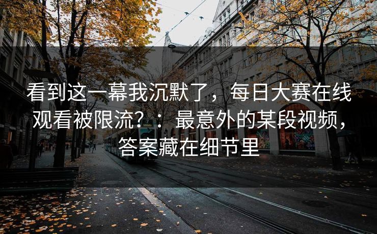 看到这一幕我沉默了，每日大赛在线观看被限流？：最意外的某段视频，答案藏在细节里