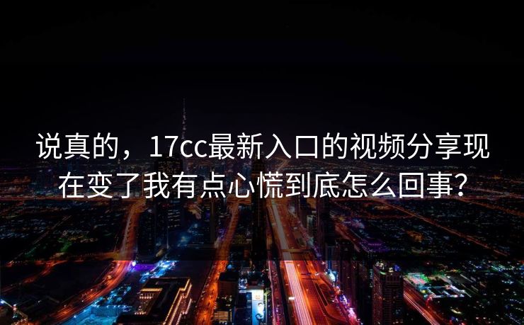 说真的，17cc最新入口的视频分享现在变了我有点心慌到底怎么回事？