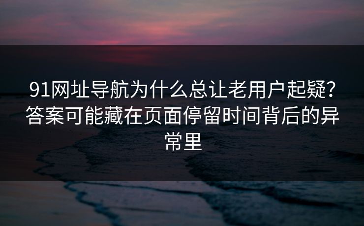 91网址导航为什么总让老用户起疑？答案可能藏在页面停留时间背后的异常里