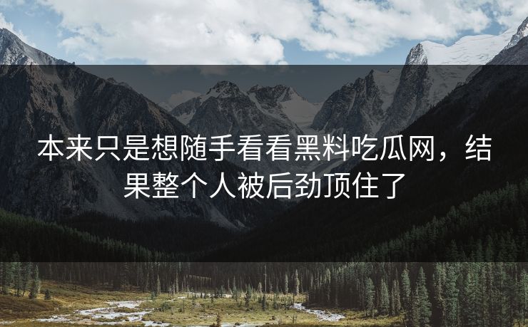 本来只是想随手看看黑料吃瓜网，结果整个人被后劲顶住了
